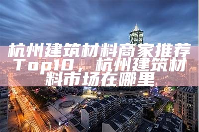 杭州建筑材料商家推荐Top10，杭州建筑材料市场在哪里