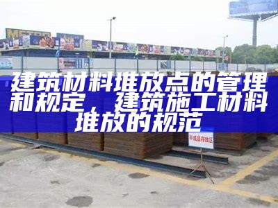 建筑材料堆放点的管理和规定，建筑施工材料堆放的规范