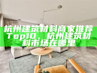 杭州建筑材料商家推荐Top10，杭州建筑材料市场在哪里