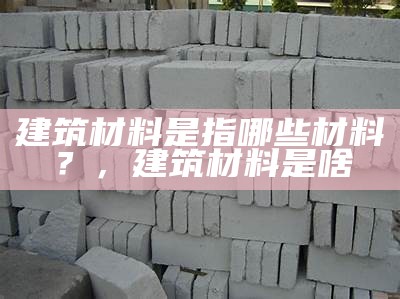 建筑材料中的5大主流材料种类和应用领域，建筑材料的类型和特征