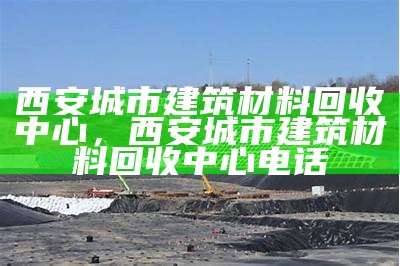 西安城市建筑材料回收中心，西安城市建筑材料回收中心电话