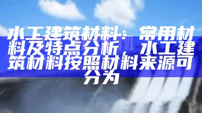 水工建筑材料：常用材料及特点分析，水工建筑材料按照材料来源可分为