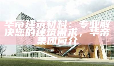 华帝建筑材料：专业解决您的建筑需求，华帝集团简介