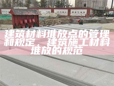 建筑材料堆放点的管理和规定，建筑施工材料堆放的规范