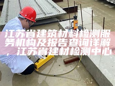 江苏省建筑材料检测服务机构及报告查询详解，江苏省建材检测中心