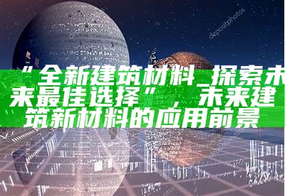 未来新型房屋建筑材料技术，未来新型房屋建筑材料技术应用