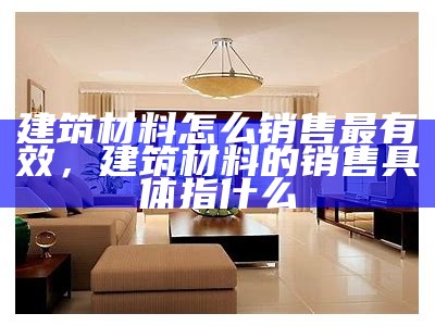 建筑材料怎么销售最有效，建筑材料的销售具体指什么